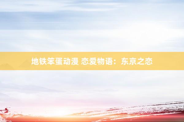 地铁笨蛋动漫 恋爱物语：东京之恋