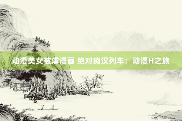 动漫美女被虐漫画 绝对痴汉列车：动漫H之旅