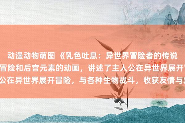 动漫动物萌图 《乳色吐息：异世界冒险者的传说》- 一部融合了奇幻、冒险和后宫元素的动画，讲述了主人公在异世界展开冒险，与各种生物战斗，收获友情与爱情的故事。