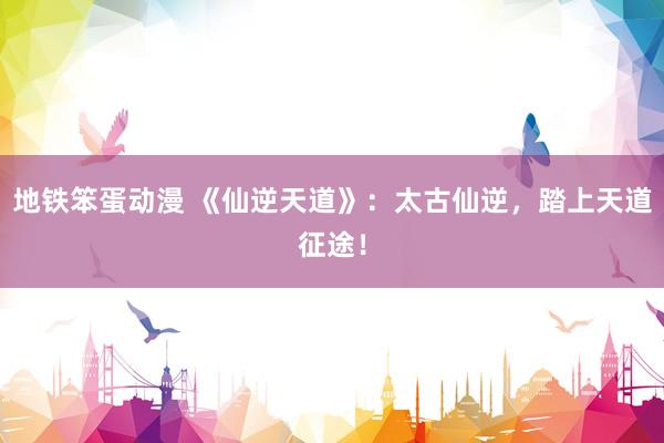 地铁笨蛋动漫 《仙逆天道》：太古仙逆，踏上天道征途！