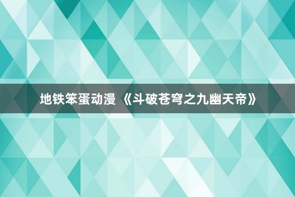 地铁笨蛋动漫 《斗破苍穹之九幽天帝》