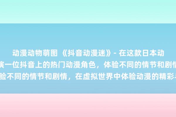动漫动物萌图 《抖音动漫迷》- 在这款日本动漫游戏中，玩家可以扮演一位抖音上的热门动漫角色，体验不同的情节和剧情，在虚拟世界中体验动漫的精彩与激情。