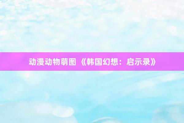 动漫动物萌图 《韩国幻想：启示录》