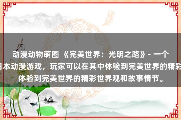 动漫动物萌图 《完美世界：光明之路》- 一个充满神秘与冒险的日本动漫游戏，玩家可以在其中体验到完美世界的精彩世界观和故事情节。