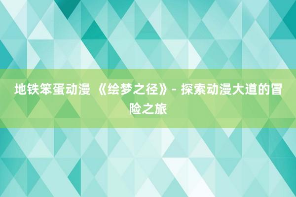 地铁笨蛋动漫 《绘梦之径》- 探索动漫大道的冒险之旅