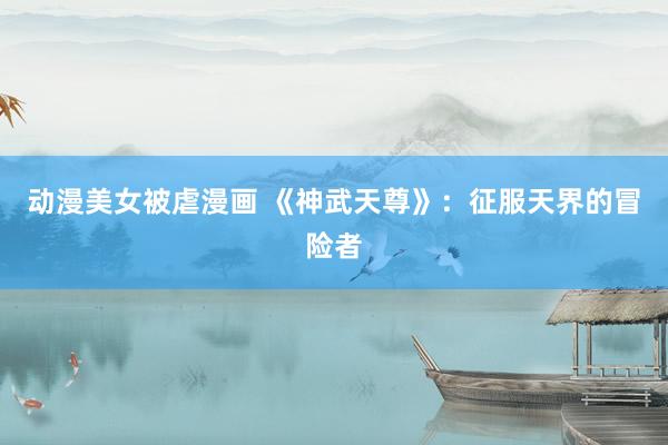动漫美女被虐漫画 《神武天尊》：征服天界的冒险者