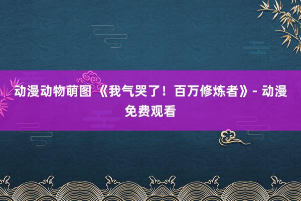 动漫动物萌图 《我气哭了！百万修炼者》- 动漫免费观看