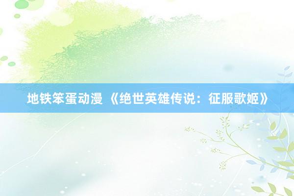 地铁笨蛋动漫 《绝世英雄传说：征服歌姬》