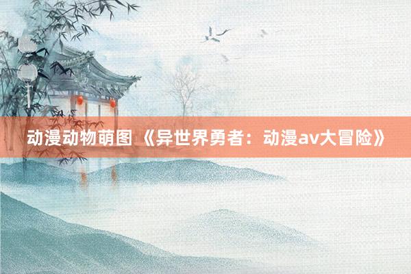 动漫动物萌图 《异世界勇者：动漫av大冒险》