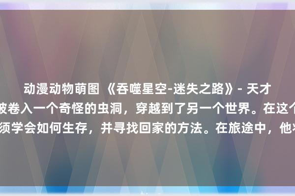 动漫动物萌图 《吞噬星空-迷失之路》- 天才少年初春在一次实验中被卷入一个奇怪的虫洞，穿越到了另一个世界。在这个未知的星球上，他必须学会如何生存，并寻找回家的方法。在旅途中，他将结识各种各样的伙伴，面对未知的挑战和危险。最终，他能否找到回家的路？
