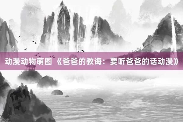 动漫动物萌图 《爸爸的教诲：要听爸爸的话动漫》