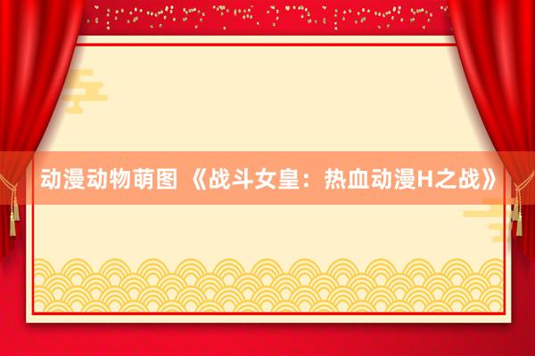 动漫动物萌图 《战斗女皇：热血动漫H之战》