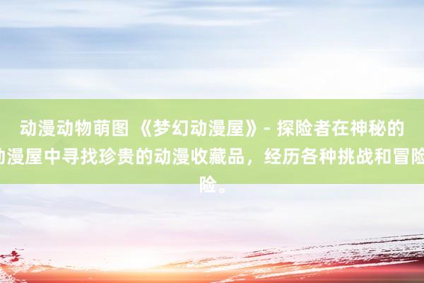 动漫动物萌图 《梦幻动漫屋》- 探险者在神秘的动漫屋中寻找珍贵的动漫收藏品，经历各种挑战和冒险。
