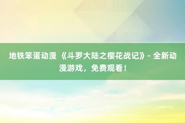 地铁笨蛋动漫 《斗罗大陆之樱花战记》- 全新动漫游戏，免费观看！