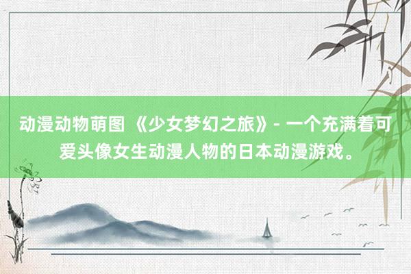 动漫动物萌图 《少女梦幻之旅》- 一个充满着可爱头像女生动漫人物的日本动漫游戏。