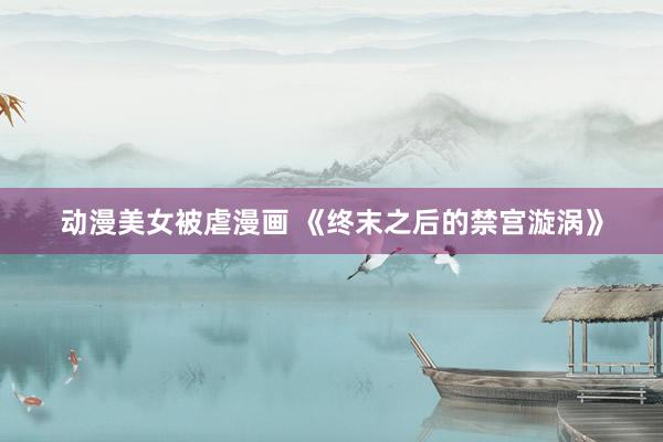 动漫美女被虐漫画 《终末之后的禁宫漩涡》